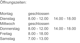 Öffnungszeiten: Montag Dienstag Mittwoch Donnerstag Freitag Samstag geschlossen 8.00 - 12.00     14.00 - 18.00 geschlossen 8.00 - 12.00     14.00 - 18.00 8.00 - 18.00 7.00 - 13.00
